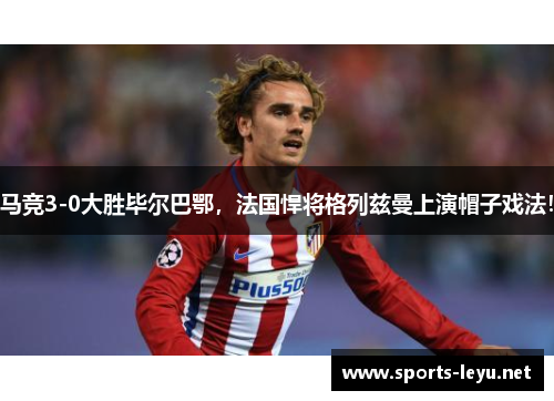 马竞3-0大胜毕尔巴鄂，法国悍将格列兹曼上演帽子戏法！