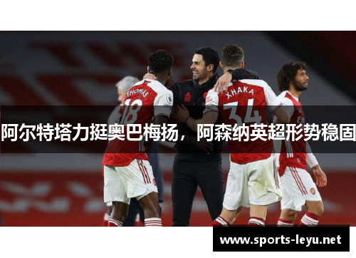 阿尔特塔力挺奥巴梅扬，阿森纳英超形势稳固